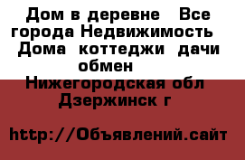 Дом в деревне - Все города Недвижимость » Дома, коттеджи, дачи обмен   . Нижегородская обл.,Дзержинск г.
